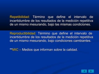 Repetibilidad: Término que define el intervalo de
incertidumbre de los resultados de la medición repetitiva
de un mismo mesurando, bajo las mismas condiciones.

Reproductibilidad: Término que define el intervalo de
incertidumbre de los resultados de la medición repetitiva
de un mismo mesurando, bajo condiciones cambiantes.

**MIC – Medios que informan sobre la calidad.
 