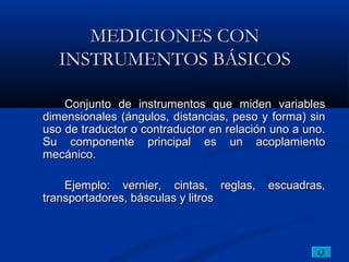 MEDICIONES CON
   INSTRUMENTOS BÁSICOS

    Conjunto de instrumentos que miden variables
dimensionales (ángulos, distancias, peso y forma) sin
uso de traductor o contraductor en relación uno a uno.
Su componente principal es un acoplamiento
mecánico.

    Ejemplo: vernier, cintas, reglas,      escuadras,
transportadores, básculas y litros
 