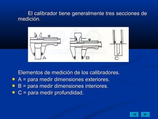 El calibrador tiene generalmente tres secciones de
    medición.




    Elementos de medición de los calibradores.
   A = para medir dimensiones exteriores.
   B = para medir dimensiones interiores.
   C = para medir profundidad.
 