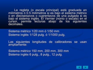 La regleta (o escala principal) está graduada en
milímetros ó 0.5 milímetros si es bajo el sistema métrico
o en dieciseisavos o cuarentavos de una pulgada si es
bajo el sistema inglés. El Vernier (nonio o escala) en el
cursor, permite lecturas abajo de los siguientes
decimales.

Sistema métrico 1/20 mm ó 1/50 mm
Sistema inglés 1/128 pulg. ó 1/1000 pulg.

Las siguientes longitudes de calibradores se usan
ampliamente:

Sistema métrico 150 mm, 200 mm, 300 mm
Sistema inglés 6 pulg., 8 pulg., 12 pulg.
 