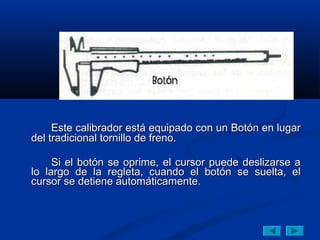 Este calibrador está equipado con un Botón en lugar
del tradicional tornillo de freno.

     Si el botón se oprime, el cursor puede deslizarse a
lo largo de la regleta, cuando el botón se suelta, el
cursor se detiene automáticamente.
 