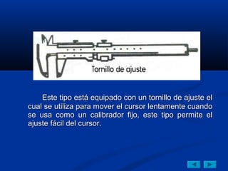 Este tipo está equipado con un tornillo de ajuste el
cual se utiliza para mover el cursor lentamente cuando
se usa como un calibrador fijo, este tipo permite el
ajuste fácil del cursor.
 