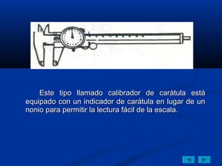 Este tipo llamado calibrador de carátula está
equipado con un indicador de carátula en lugar de un
nonio para permitir la lectura fácil de la escala.
 