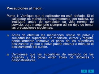 Precauciones al medir.

Punto 1: Verifique que el calibrador no esté dañado. Si el
   calibrador es manejado frecuentemente con rudeza, se
   inutilizará antes de completar su vida normal de
   servicio, para mantenerlo siempre útil no deje de tomar
   las precauciones siguientes:

1)   Antes de efectuar las mediciones, limpie de polvo y
     suciedad las superficies de medición, cursor y regleta,
     particularmente remueva el polvo de las superficies
     deslizantes; ya que el polvo puede obstruir a menudo el
     deslizamiento del cursor.

2)   Cerciórese que las superficies de medición de las
     quijadas y los picos estén libres de dobleces o
     despostilladuras.
 