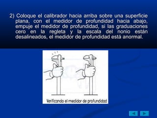 2) Coloque el calibrador hacia arriba sobre una superficie
   plana, con el medidor de profundidad hacia abajo,
   empuje el medidor de profundidad, si las graduaciones
   cero en la regleta y la escala del nonio están
   desalineados, el medidor de profundidad está anormal.
 