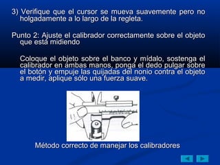 3) Verifique que el cursor se mueva suavemente pero no
   holgadamente a lo largo de la regleta.

Punto 2: Ajuste el calibrador correctamente sobre el objeto
  que está midiendo

  Coloque el objeto sobre el banco y mídalo, sostenga el
  calibrador en ambas manos, ponga el dedo pulgar sobre
  el botón y empuje las quijadas del nonio contra el objeto
  a medir, aplique sólo una fuerza suave.




       Método correcto de manejar los calibradores
 