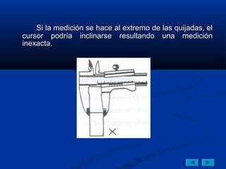 Si la medición se hace al extremo de las quijadas, el
cursor podría inclinarse resultando una medición
inexacta.
 