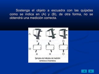 Sostenga el objeto a escuadra con las quijadas
como se indica en (A) y (B), de otra forma, no se
obtendrá una medición correcta.
 