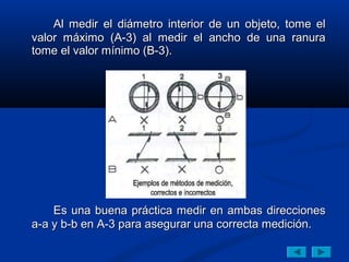 Al medir el diámetro interior de un objeto, tome el
valor máximo (A-3) al medir el ancho de una ranura
tome el valor mínimo (B-3).




    Es una buena práctica medir en ambas direcciones
a-a y b-b en A-3 para asegurar una correcta medición.
 