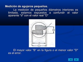 Medición de agujeros pequeños.
       La medición de pequeños diámetros interiores es
  limitada, estamos expuestos a confundir el valor
  aparente "d" con el valor real "D"




      El mayor valor "B" en la figura o el menor valor "D"
  es el error.
 