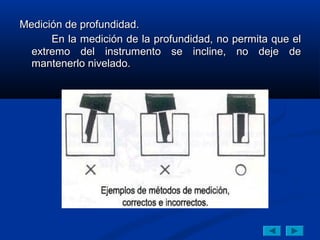 Medición de profundidad.
      En la medición de la profundidad, no permita que el
  extremo del instrumento se incline, no deje de
  mantenerlo nivelado.
 
