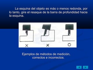 La esquina del objeto es más o menos redonda, por
lo tanto, gire el resaque de la barra de profundidad hacia
la esquina.




         Ejemplos de métodos de medición,
               correctos e incorrectos.
 