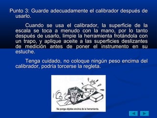 Punto 3: Guarde adecuadamente el calibrador después de
  usarlo.
      Cuando se usa el calibrador, la superficie de la
  escala se toca a menudo con la mano, por lo tanto
  después de usarlo, limpie la herramienta frotándola con
  un trapo, y aplique aceite a las superficies deslizantes
  de medición antes de poner el instrumento en su
  estuche.
       Tenga cuidado, no coloque ningún peso encima del
  calibrador, podría torcerse la regleta.
 