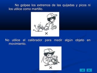 No golpee los extremos de las quijadas y picos ni
  los utilice como martillo.




No utilice el calibrador para medir algún objeto en
  movimiento.
 