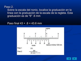 Paso 2.
  Sobre la escala del nonio, localice la graduación en la
  línea con la graduación de la escala de la regleta. Esta
  graduación es de "6" .6 mm

  Paso final 43 + .6 = 43.6 mm
 
