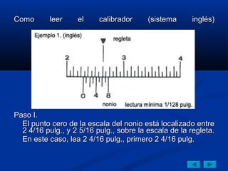 Como       leer    el     calibrador     (sistema      inglés)




Paso I.
  El punto cero de la escala del nonio está localizado entre
  2 4/16 pulg., y 2 5/16 pulg., sobre la escala de la regleta.
  En este caso, lea 2 4/16 pulg., primero 2 4/16 pulg.
 