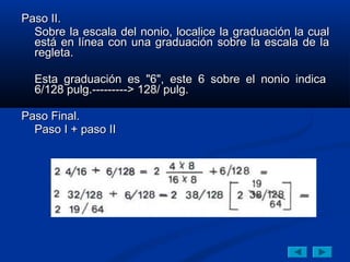Paso II.
  Sobre la escala del nonio, localice la graduación la cual
  está en línea con una graduación sobre la escala de la
  regleta.

  Esta graduación es "6", este 6 sobre el nonio indica
  6/128 pulg.---------> 128/ pulg.

Paso Final.
  Paso I + paso II
 