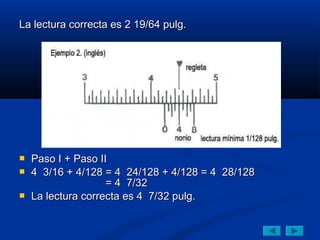 La lectura correcta es 2 19/64 pulg.




   Paso I + Paso II
   4 3/16 + 4/128 = 4 24/128 + 4/128 = 4 28/128
                    = 4 7/32
   La lectura correcta es 4 7/32 pulg.
 