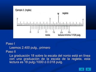 Paso I
  Leemos 2.400 pulg., primero
Paso II
  La graduación 18 sobre la escala del nonio está en línea
  con una graduación de la escala de la regleta, esta
  lectura es 18 pulg./1000 ó 0.018 pulg.
 