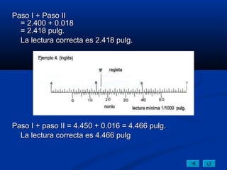 Paso I + Paso II
  = 2.400 + 0.018
  = 2.418 pulg.
  La lectura correcta es 2.418 pulg.




Paso I + paso II = 4.450 + 0.016 = 4.466 pulg.
  La lectura correcta es 4.466 pulg
 