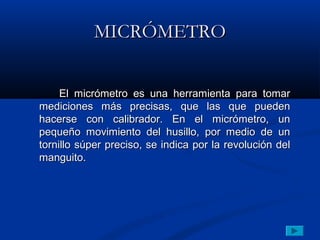 MICRÓMETRO


     El micrómetro es una herramienta para tomar
mediciones más precisas, que las que pueden
hacerse con calibrador. En el micrómetro, un
pequeño movimiento del husillo, por medio de un
tornillo súper preciso, se indica por la revolución del
manguito.
 
