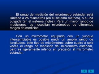 El rango de medición del micrómetro estándar está
limitado a 25 milímetros (en el sistema métrico), o a una
pulgada (en el sistema inglés). Para un mayor rango de
mediciones, se necesitan micrómetros de diferentes
rangos de medición.

     Con un micrómetro equipado con un yunque
intercambiable es posible medir un amplio rango de
longitudes, éste tipo de micrómetros cubre cuatro a seis
veces el rango de medición del micrómetro estándar,
pero es ligeramente inferior en precisión al micrómetro
estándar.
 