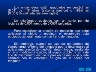 Los micrómetros están graduados en centécimas
(0.01) de milímetros (sistema métrico) o milésimas
(0.001) de pulgada (sistema inglés).

     Un micrómetro equipado con un nonio permite
lecturas de 0.001 mm, o de 0.0001 pulgadas.

     Para estabilizar la presión de medición que debe
aplicarse al objeto a medirse, el micrómetro está
equipado generalmente con un freno de trinquete.

     Sin embargo, cuando se usa por un período de
tiempo largo, el freno del trinquete podría deteriorarse al
aplicar una presión de medición determinada, resultando
en una medición inexacta, el mayor problema en este
tipo de micrómetro, es que la presión de medición puede
cambiar con la velocidad de giro de la perilla del
trinquete.
 