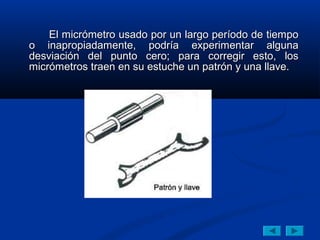 El micrómetro usado por un largo período de tiempo
o inapropiadamente, podría experimentar alguna
desviación del punto cero; para corregir esto, los
micrómetros traen en su estuche un patrón y una llave.
 