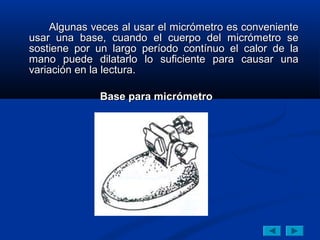 Algunas veces al usar el micrómetro es conveniente
usar una base, cuando el cuerpo del micrómetro se
sostiene por un largo período contínuo el calor de la
mano puede dilatarlo lo suficiente para causar una
variación en la lectura.

              Base para micrómetro
 