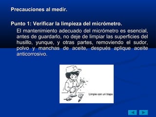 Precauciones al medir.

Punto 1: Verificar la limpieza del micrómetro.
  El mantenimiento adecuado del micrómetro es esencial,
  antes de guardarlo, no deje de limpiar las superficies del
  husillo, yunque, y otras partes, removiendo el sudor,
  polvo y manchas de aceite, después aplique aceite
  anticorrosivo.
 