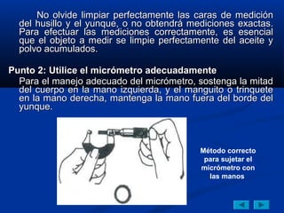 No olvide limpiar perfectamente las caras de medición
  del husillo y el yunque, o no obtendrá mediciones exactas.
  Para efectuar las mediciones correctamente, es esencial
  que el objeto a medir se limpie perfectamente del aceite y
  polvo acumulados.

Punto 2: Utilice el micrómetro adecuadamente
  Para el manejo adecuado del micrómetro, sostenga la mitad
  del cuerpo en la mano izquierda, y el manguito o trinquete
  en la mano derecha, mantenga la mano fuera del borde del
  yunque.



                                           Método correcto
                                            para sujetar el
                                           micrómetro con
                                             las manos
 