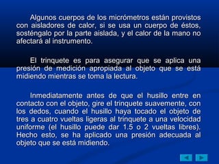 Algunos cuerpos de los micrómetros están provistos
con aisladores de calor, si se usa un cuerpo de éstos,
sosténgalo por la parte aislada, y el calor de la mano no
afectará al instrumento.

    El trinquete es para asegurar que se aplica una
presión de medición apropiada al objeto que se está
midiendo mientras se toma la lectura.

     Inmediatamente antes de que el husillo entre en
contacto con el objeto, gire el trinquete suavemente, con
los dedos, cuando el husillo haya tocado el objeto de
tres a cuatro vueltas ligeras al trinquete a una velocidad
uniforme (el husillo puede dar 1.5 o 2 vueltas libres).
Hecho esto, se ha aplicado una presión adecuada al
objeto que se está midiendo.
 