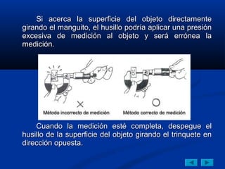 Si acerca la superficie del objeto directamente
girando el manguito, el husillo podría aplicar una presión
excesiva de medición al objeto y será errónea la
medición.




    Cuando la medición esté completa, despegue el
husillo de la superficie del objeto girando el trinquete en
dirección opuesta.
 