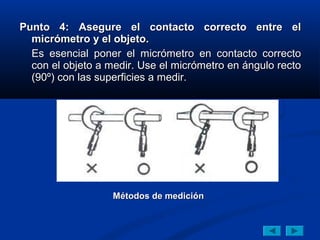 Punto 4: Asegure el contacto correcto entre el
  micrómetro y el objeto.
  Es esencial poner el micrómetro en contacto correcto
  con el objeto a medir. Use el micrómetro en ángulo recto
  (90º) con las superficies a medir.




                   Métodos de medición
 