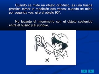 Cuando se mide un objeto cilíndrico, es una buena
práctica tomar la medición dos veces; cuando se mide
por segunda vez, gire el objeto 90º.

    No levante el micrómetro con el objeto sostenido
entre el husillo y el yunque.
 