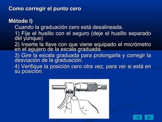 Como corregir el punto cero

Método I)
  Cuando la graduación cero está desalineada.
  1) Fije el husillo con el seguro (deje el husillo separado
  del yunque)
  2) Inserte la llave con que viene equipado el micrómetro
  en el agujero de la escala graduada.
  3) Gire la escala graduada para prolongarla y corregir la
  desviación de la graduación.
  4) Verifique la posición cero otra vez, para ver si está en
  su posición.
 