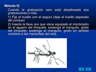 Método II)
  Cuando la graduación cero está desalineada dos
  graduaciones o más.
  1) Fije el husillo con el seguro (deje el husillo separado
  del yunque)
  2) Inserte la llave con que viene equipado el micrómetro
  en el agujero del trinquete, sostenga el manguito, girelo
  del trinquete, sostenga el manguito, girelo en sentido
  contrario a las manecillas del reloj.
 