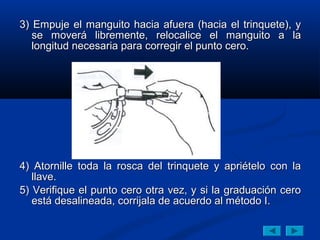 3) Empuje el manguito hacia afuera (hacia el trinquete), y
   se moverá libremente, relocalice el manguito a la
   longitud necesaria para corregir el punto cero.




4) Atornille toda la rosca del trinquete y apriételo con la
   llave.
5) Verifique el punto cero otra vez, y si la graduación cero
   está desalineada, corrijala de acuerdo al método I.
 