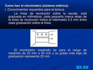 Como leer el micrómetro (sistema métrico).
I. Conocimientos requeridos para la lectura.
        La línea de revolución sobre la escala, está
   graduada en milímetros, cada pequeña marca abajo de
   la línea de revolución indica el intermedio 0.5 mm entre
   cada graduación sobre la línea.




      El micrómetro mostrado es para el rango de
  medición de 25 mm a 50 mm y su grado más bajo de
  graduación representa 25 mm
 