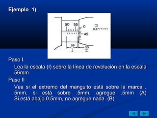 Ejemplo 1)




Paso I.
  Lea la escala (I) sobre la línea de revolución en la escala
  56mm
Paso II
  Vea si el extremo del manguito está sobre la marca .
  5mm, si está sobre .5mm, agregue .5mm (A)
  Si está abajo 0.5mm, no agregue nada. (B)
 