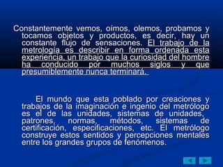 Constantemente vemos, oímos, olemos, probamos y
  tocamos objetos y productos, es decir, hay un
  constante flujo de sensaciones. El trabajo de la
  metrología es describir en forma ordenada esta
  experiencia, un trabajo que la curiosidad del hombre
  ha conducido por muchos siglos y que
  presumiblemente nunca terminará.


      El mundo que esta poblado por creaciones y
  trabajos de la imaginación e ingenio del metrólogo
  es el de las unidades, sistemas de unidades,
  patrones,     normas,    métodos,    sistemas   de
  certificación, especificaciones, etc. El metrólogo
  construye estos sentidos y percepciones mentales
  entre los grandes grupos de fenómenos.
 