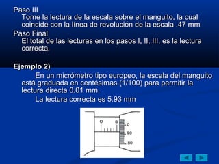 Paso III
  Tome la lectura de la escala sobre el manguito, la cual
  coincide con la línea de revolución de la escala .47 mm
Paso Final
  El total de las lecturas en los pasos I, II, III, es la lectura
  correcta.

Ejemplo 2)
       En un micrómetro tipo europeo, la escala del manguito
  está graduada en centésimas (1/100) para permitir la
  lectura directa 0.01 mm.
       La lectura correcta es 5.93 mm
 