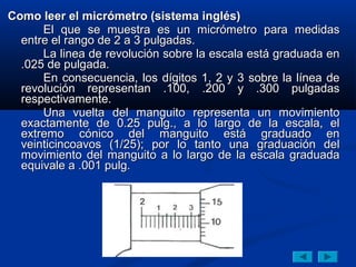 Como leer el micrómetro (sistema inglés)
      El que se muestra es un micrómetro para medidas
  entre el rango de 2 a 3 pulgadas.
      La linea de revolución sobre la escala está graduada en
  .025 de pulgada.
      En consecuencia, los dígitos 1, 2 y 3 sobre la línea de
  revolución representan .100, .200 y .300 pulgadas
  respectivamente.
      Una vuelta del manguito representa un movimiento
  exactamente de 0.25 pulg., a lo largo de la escala, el
  extremo cónico del manguito está graduado en
  veinticincoavos (1/25); por lo tanto una graduación del
  movimiento del manguito a lo largo de la escala graduada
  equivale a .001 pulg.
 