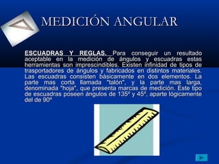 MEDICIÓN ANGULAR

ESCUADRAS Y REGLAS. Para conseguir un resultado
aceptable en la medición de ángulos y escuadras estas
herramientas son imprescindibles. Existen infinidad de tipos de
trasportadores de ángulos y fabricados en distintos materiales.
Las escuadras consisten básicamente en dos elementos. La
parte mas corta llamada "talón", y la parte mas larga,
denominada "hoja", que presenta marcas de medición. Este tipo
de escuadras poseen ángulos de 135º y 45º, aparte lógicamente
del de 90º
 