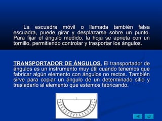 La escuadra móvil o llamada también falsa
escuadra, puede girar y desplazarse sobre un punto.
Para fijar el ángulo medido, la hoja se aprieta con un
tornillo, permitiendo controlar y trasportar los ángulos.


TRANSPORTADOR DE ÁNGULOS. El transportador de
ángulos es un instrumento muy útil cuando tenemos que
fabricar algún elemento con ángulos no rectos. También
sirve para copiar un ángulo de un determinado sitio y
trasladarlo al elemento que estemos fabricando.
 