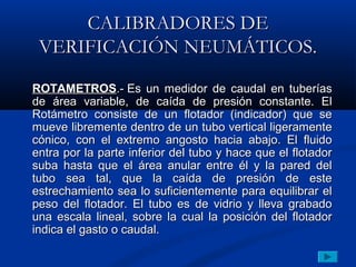CALIBRADORES DE
 VERIFICACIÓN NEUMÁTICOS.

ROTAMETROS.- Es un medidor de caudal en tuberías
de área variable, de caída de presión constante. El
Rotámetro consiste de un flotador (indicador) que se
mueve libremente dentro de un tubo vertical ligeramente
cónico, con el extremo angosto hacia abajo. El fluido
entra por la parte inferior del tubo y hace que el flotador
suba hasta que el área anular entre él y la pared del
tubo sea tal, que la caída de presión de este
estrechamiento sea lo suficientemente para equilibrar el
peso del flotador. El tubo es de vidrio y lleva grabado
una escala lineal, sobre la cual la posición del flotador
indica el gasto o caudal.
 