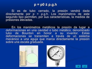 p = p0 ± ρ.g.h
    Si es de tubo cerrado, la presión vendrá dada
directamente por p = ρ.g.h. Los manómetros de este
segundo tipo permiten, por sus características, la medida de
presiones elevadas.

    En los manómetros metálicos la presión da lugar a
deformaciones en una cavidad o tubo metálico, denominado
tubo de Bourdon en honor a su inventor. Estas
deformaciones se transmiten a través de un sistema
mecánico a una aguja que marca directamente la presión
sobre una escala graduada.
 