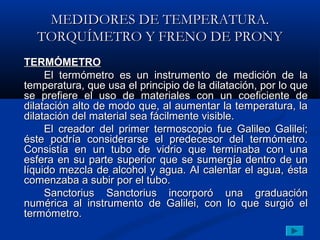 MEDIDORES DE TEMPERATURA.
  TORQUÍMETRO Y FRENO DE PRONY
TERMÓMETRO
     El termómetro es un instrumento de medición de la
temperatura, que usa el principio de la dilatación, por lo que
se prefiere el uso de materiales con un coeficiente de
dilatación alto de modo que, al aumentar la temperatura, la
dilatación del material sea fácilmente visible.
     El creador del primer termoscopio fue Galileo Galilei;
éste podría considerarse el predecesor del termómetro.
Consistía en un tubo de vidrio que terminaba con una
esfera en su parte superior que se sumergía dentro de un
líquido mezcla de alcohol y agua. Al calentar el agua, ésta
comenzaba a subir por el tubo.
     Sanctorius Sanctorius incorporó una graduación
numérica al instrumento de Galilei, con lo que surgió el
termómetro.
 