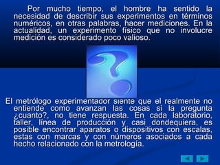 Por mucho tiempo, el hombre ha sentido la
  necesidad de describir sus experimentos en términos
  numéricos, en otras palabras, hacer mediciones. En la
  actualidad, un experimento físico que no involucre
  medición es considerado poco valioso.




El metrólogo experimentador siente que el realmente no
  entiende como avanzan las cosas si la pregunta
  ¿cuanto?, no tiene respuesta. En cada laboratorio,
  taller, línea de producción y casi dondequiera, es
  posible encontrar aparatos o dispositivos con escalas,
  estas con marcas y con números asociados a cada
  hecho relacionado con la metrología.
 