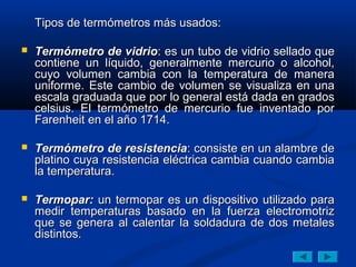Tipos de termómetros más usados:

   Termómetro de vidrio: es un tubo de vidrio sellado que
    contiene un líquido, generalmente mercurio o alcohol,
    cuyo volumen cambia con la temperatura de manera
    uniforme. Este cambio de volumen se visualiza en una
    escala graduada que por lo general está dada en grados
    celsius. El termómetro de mercurio fue inventado por
    Farenheit en el año 1714.

   Termómetro de resistencia: consiste en un alambre de
    platino cuya resistencia eléctrica cambia cuando cambia
    la temperatura.

   Termopar: un termopar es un dispositivo utilizado para
    medir temperaturas basado en la fuerza electromotriz
    que se genera al calentar la soldadura de dos metales
    distintos.
 
